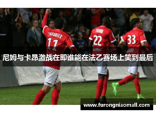 尼姆与卡昂激战在即谁能在法乙赛场上笑到最后